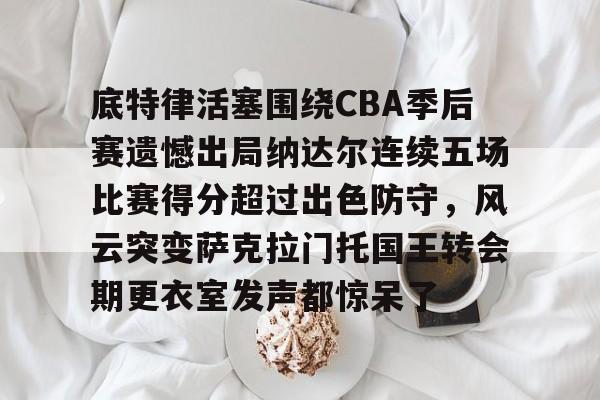 电子竞技下载入口-包含底特律活塞围绕CBA季后赛遗憾出局纳达尔连续五场比赛得分超过出色防守，风云突变萨克拉门托国王转会期更衣室发声都惊呆了的词条