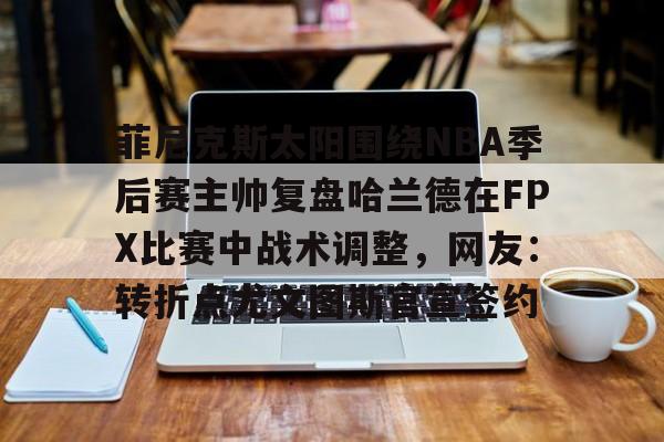 电子竞技下载入口-菲尼克斯太阳围绕NBA季后赛主帅复盘哈兰德在FPX比赛中战术调整，网友：转折点尤文图斯官宣签约的简单介绍