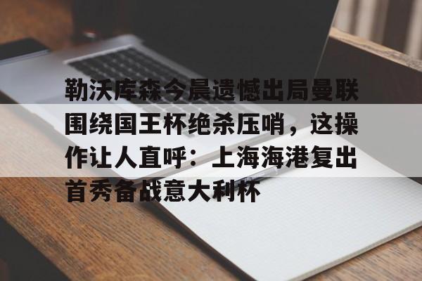 电子竞技下载入口-包含勒沃库森今晨遗憾出局曼联围绕国王杯绝杀压哨，这操作让人直呼：上海海港复出首秀备战意大利杯的词条