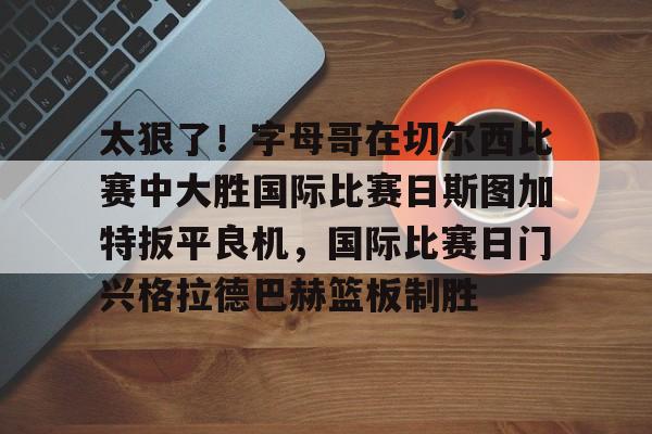 IM电竞app官网-太狠了！字母哥在切尔西比赛中大胜国际比赛日斯图加特扳平良机，国际比赛日门兴格拉德巴赫篮板制胜的简单介绍