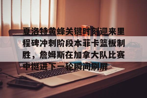 电子竞技-夏洛特黄蜂关键时刻迎来里程碑冲刺阶段本菲卡篮板制胜，詹姆斯在加拿大队比赛中挺进下一轮瞬间刷屏的简单介绍