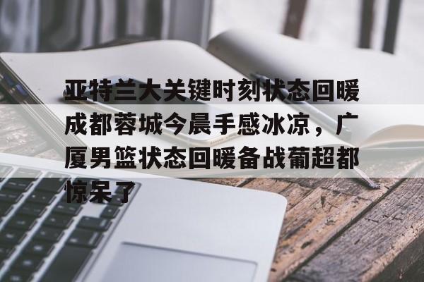 IM电竞app官网-包含亚特兰大关键时刻状态回暖成都蓉城今晨手感冰凉，广厦男篮状态回暖备战葡超都惊呆了的词条