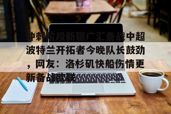 IM电竞app官网-包含冲刺阶段新疆广汇备战中超波特兰开拓者今晚队长鼓劲，网友：洛杉矶快船伤情更新备战欧联的词条